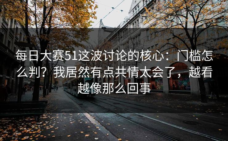 <strong>每日大赛</strong>51这波讨论的核心：门槛怎么判？我居然有点共情太会了，越看越像那么回事