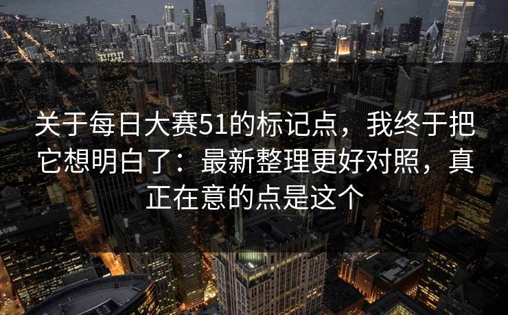 关于<strong>每日大赛</strong>51的标记点，我终于把它想明白了：最新整理更好对照，真正在意的点是这个