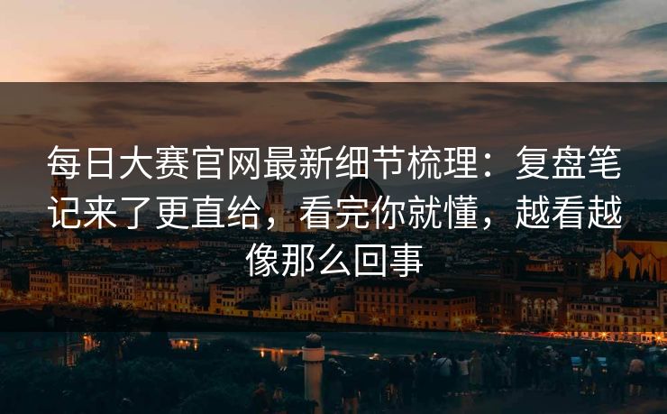 每日大赛官网最新细节梳理：复盘笔记来了更直给，看完你就懂，越看越像那么回事