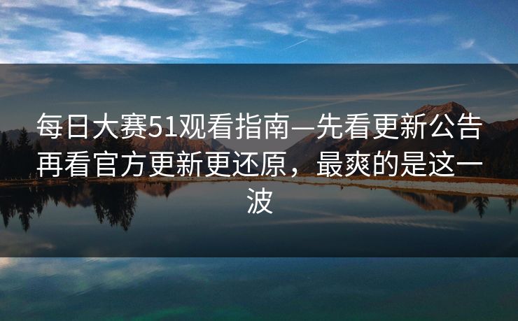 <strong>每日大赛</strong>51观看指南—先看更新公告再看官方更新更还原，最爽的是这一波