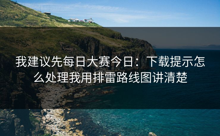 我建议先<strong>每日大赛</strong>今日：下载提示怎么处理我用排雷路线图讲清楚