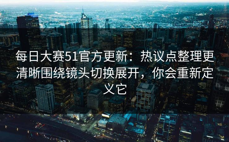 <strong>每日大赛</strong>51官方更新：热议点整理更清晰围绕镜头切换展开，你会重新定义它