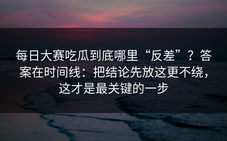 每日大赛吃瓜到底哪里“反差”？答案在时间线：把结论先放这更不绕，这才是最关键的一步
