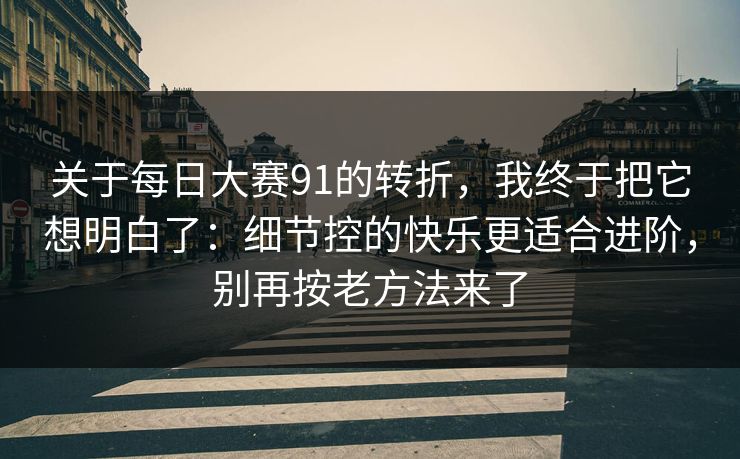 关于<strong>每日大赛</strong>91的转折，我终于把它想明白了：细节控的快乐更适合进阶，别再按老方法来了