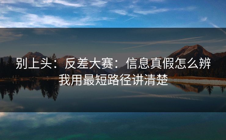 别上头：反差大赛：信息真假怎么辨我用最短路径讲清楚