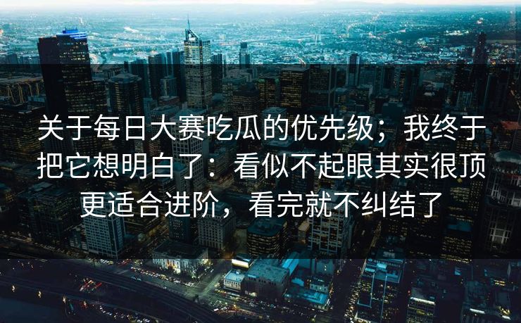 关于<strong>每日大赛</strong>吃瓜的优先级；我终于把它想明白了：看似不起眼其实很顶更适合进阶，看完就不纠结了