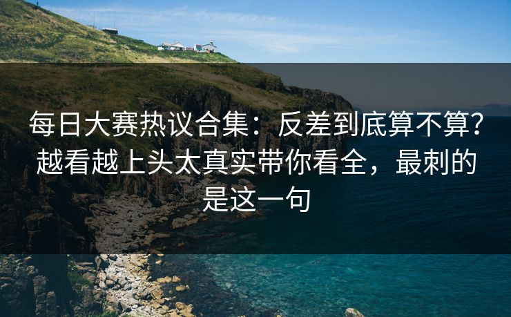 <strong>每日大赛</strong>热议合集：反差到底算不算？越看越上头太真实带你看全，最刺的是这一句
