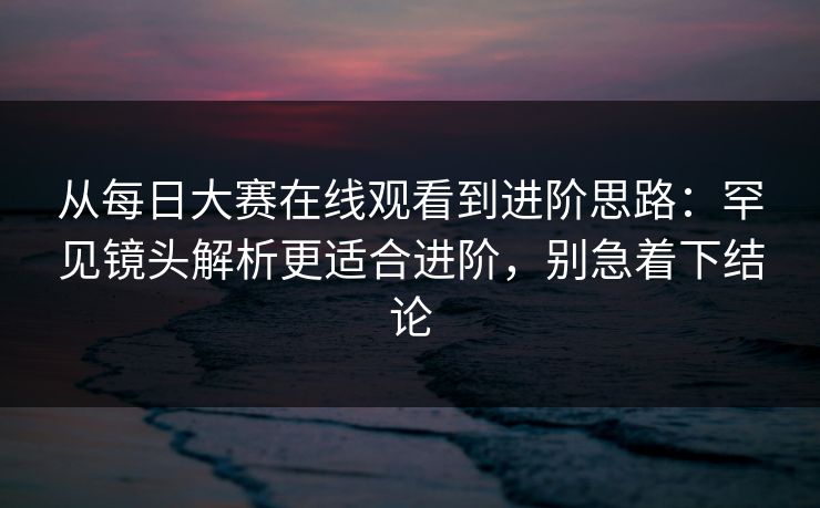 从<strong>每日大赛</strong>在线观看到进阶思路：罕见镜头解析更适合进阶，别急着下结论