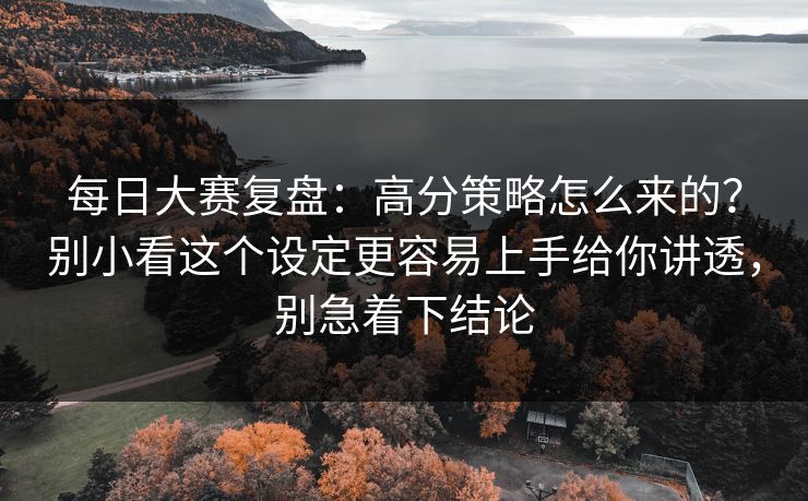 每日大赛复盘：高分策略怎么来的？别小看这个设定更容易上手给你讲透，别急着下结论