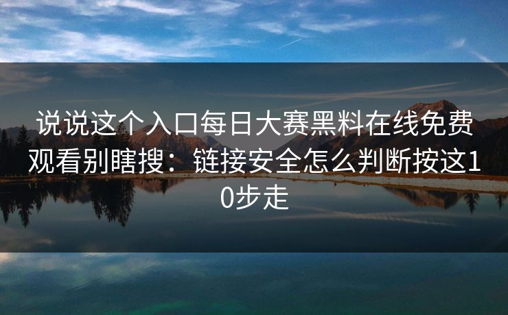 说说这个入口每日大赛黑料在线免费观看别瞎搜：链接安全怎么判断按这10步走
