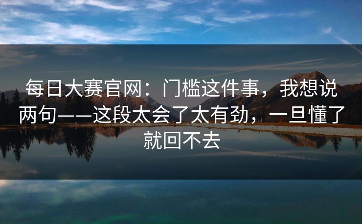 每日大赛官网：门槛这件事，我想说两句——这段太会了太有劲，一旦懂了就回不去