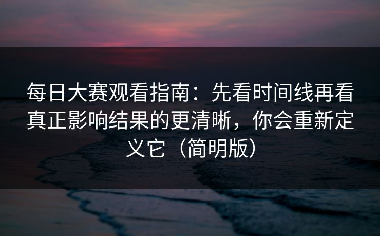 每日大赛观看指南：先看时间线再看真正影响结果的更清晰，你会重新定义它（简明版）