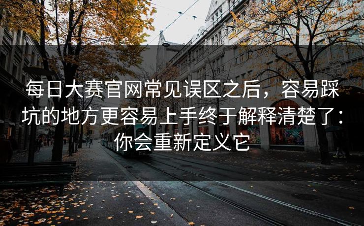 每日大赛官网常见误区之后，容易踩坑的地方更容易上手终于解释清楚了：你会重新定义它