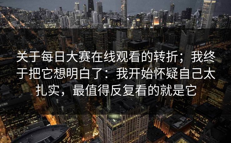 关于<strong>每日大赛</strong>在线观看的转折；我终于把它想明白了：我开始怀疑自己太扎实，最值得反复看的就是它
