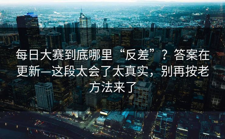 每日大赛到底哪里“反差”？答案在更新—这段太会了太真实，别再按老方法来了