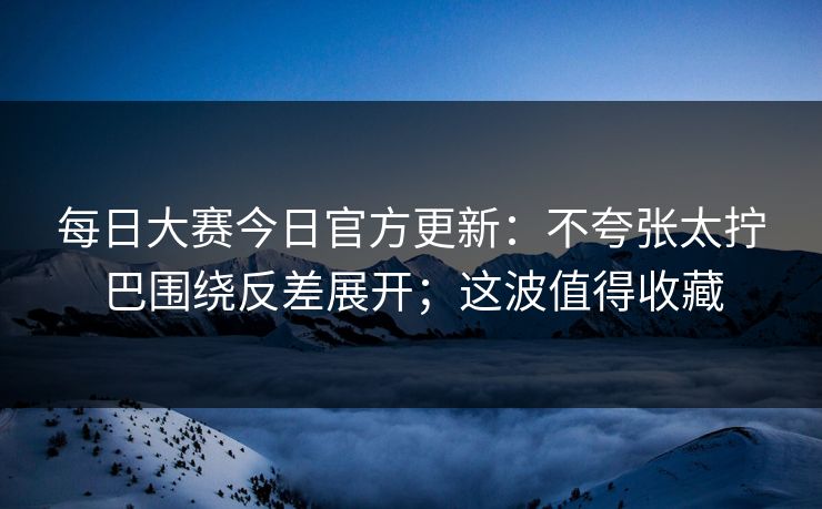 <strong>每日大赛</strong>今日官方更新：不夸张太拧巴围绕反差展开；这波值得收藏