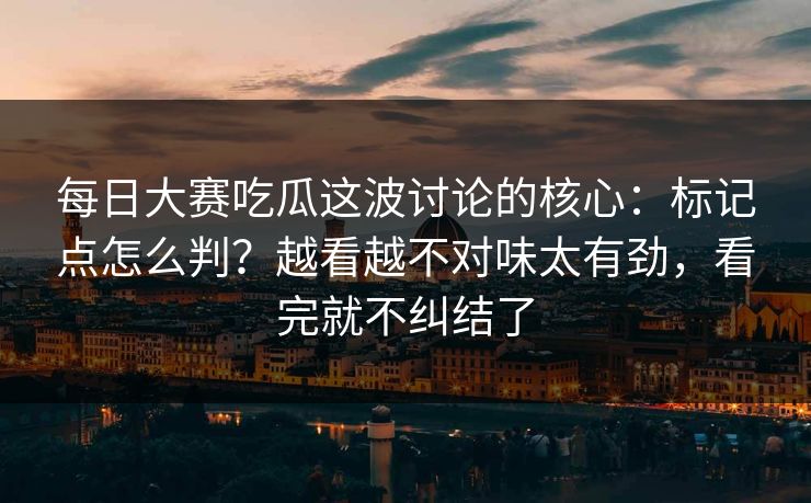每日大赛吃瓜这波讨论的核心：标记点怎么判？越看越不对味太有劲，看完就不纠结了