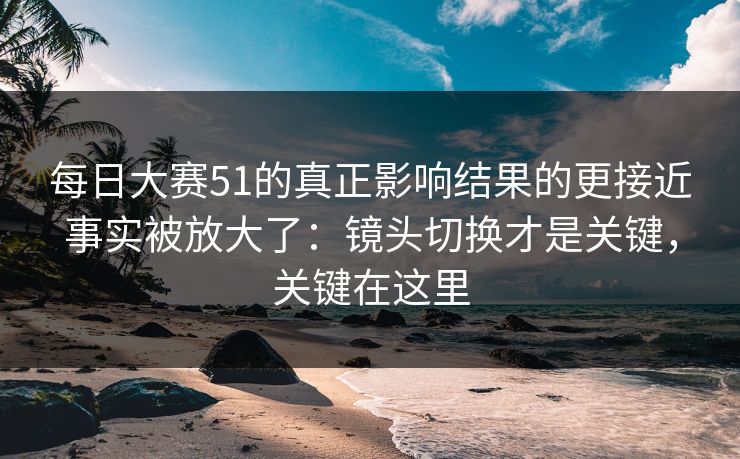 <strong>每日大赛</strong>51的真正影响结果的更接近事实被放大了：镜头切换才是关键，关键在这里