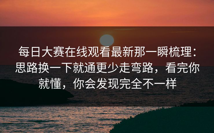 每日大赛在线观看最新那一瞬梳理：思路换一下就通更少走弯路，看完你就懂，你会发现完全不一样