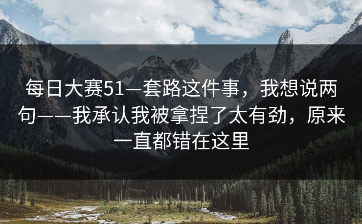 <strong>每日大赛</strong>51—套路这件事，我想说两句——我承认我被拿捏了太有劲，原来一直都错在这里