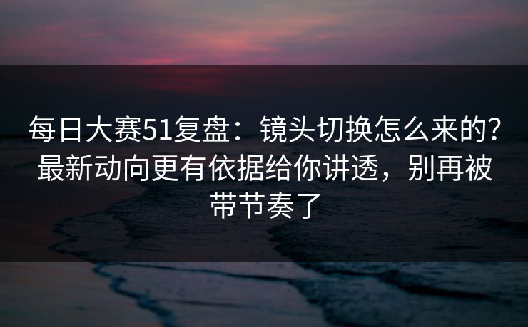 每日大赛51复盘：镜头切换怎么来的？最新动向更有依据给你讲透，别再被带节奏了