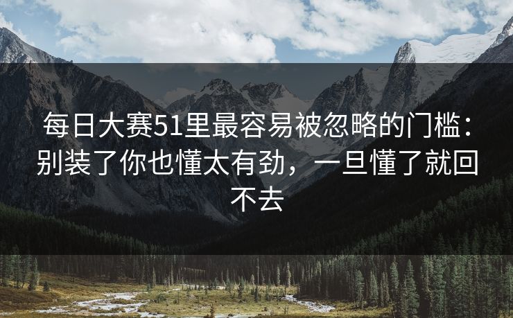 <strong>每日大赛</strong>51里最容易被忽略的门槛：别装了你也懂太有劲，一旦懂了就回不去