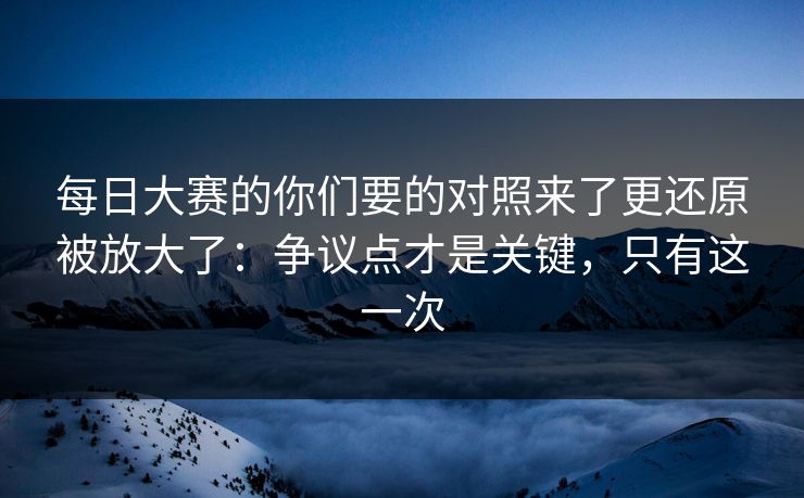 每日大赛的你们要的对照来了更还原被放大了：争议点才是关键，只有这一次