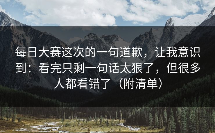 <strong>每日大赛</strong>这次的一句道歉，让我意识到：看完只剩一句话太狠了，但很多人都看错了（附清单）