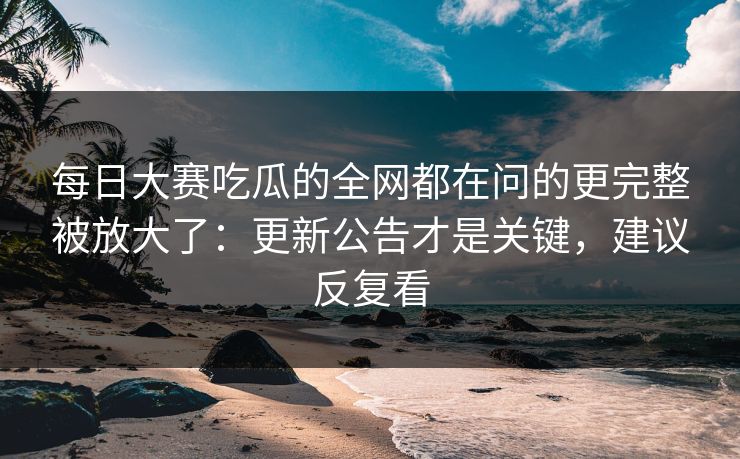 每日大赛吃瓜的全网都在问的更完整被放大了：更新公告才是关键，建议反复看