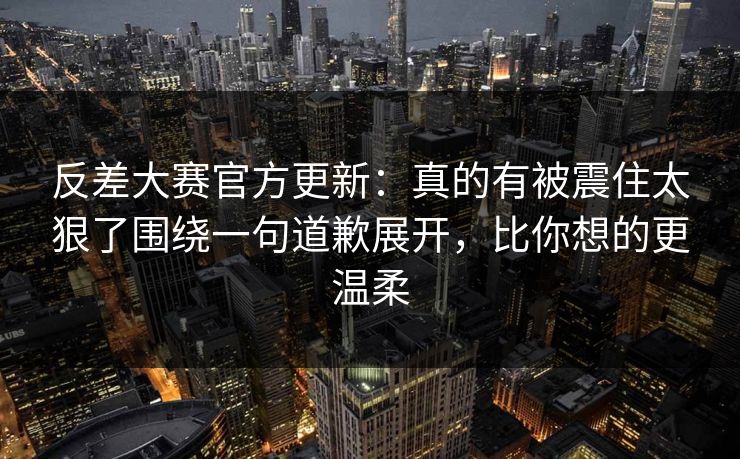 反差大赛官方更新：真的有被震住太狠了围绕一句道歉展开，比你想的更温柔