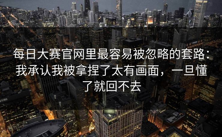 <strong>每日大赛</strong>官网里最容易被忽略的套路：我承认我被拿捏了太有画面，一旦懂了就回不去