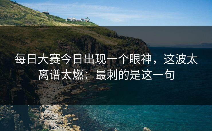 <strong>每日大赛</strong>今日出现一个眼神，这波太离谱太燃：最刺的是这一句