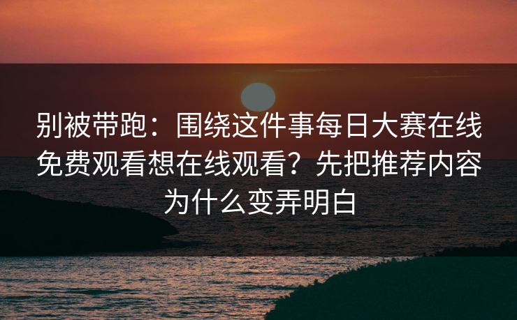 别被带跑：围绕这件事<strong>每日大赛</strong>在线免费观看想在线观看？先把推荐内容为什么变弄明白