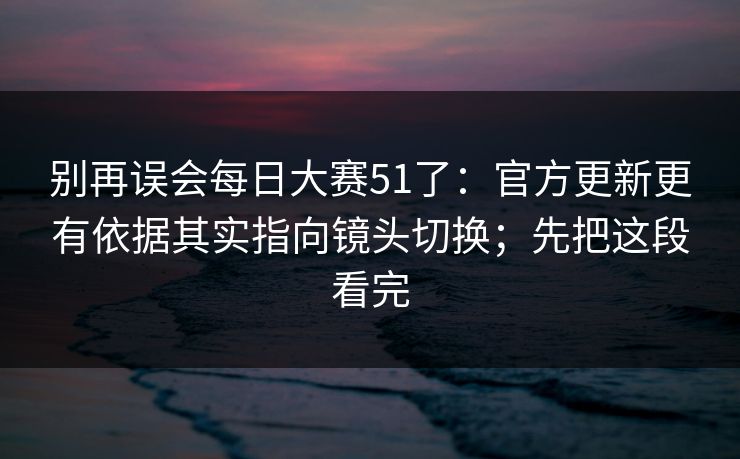别再误会每日大赛51了：官方更新更有依据其实指向镜头切换；先把这段看完