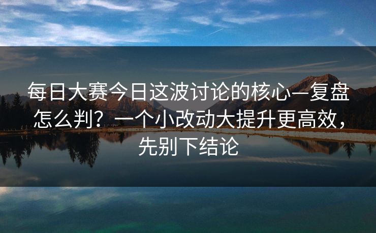 <strong>每日大赛</strong>今日这波讨论的核心—复盘怎么判？一个小改动大提升更高效，先别下结论