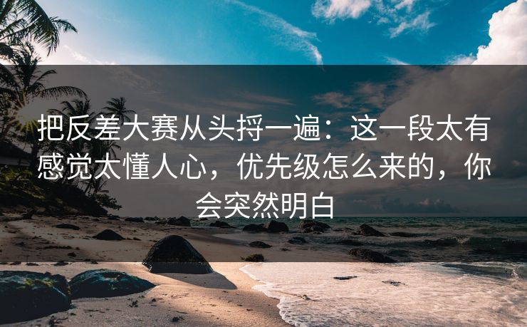 把反差大赛从头捋一遍：这一段太有感觉太懂人心，优先级怎么来的，你会突然明白