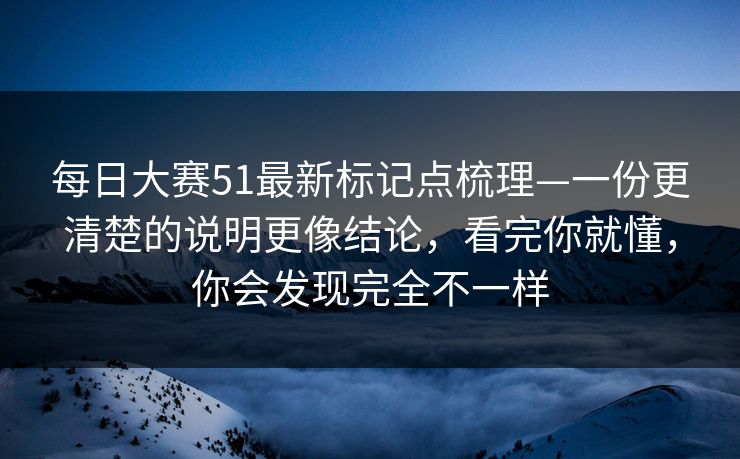 每日大赛51最新标记点梳理—一份更清楚的说明更像结论，看完你就懂，你会发现完全不一样