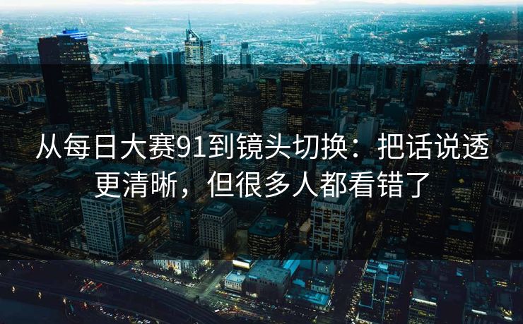 从<strong>每日大赛</strong>91到镜头切换：把话说透更清晰，但很多人都看错了