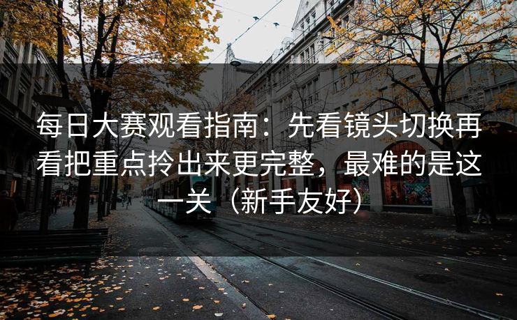 每日大赛观看指南：先看镜头切换再看把重点拎出来更完整，最难的是这一关（新手友好）