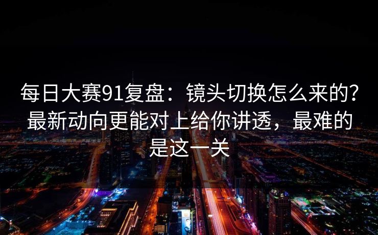 每日大赛91复盘：镜头切换怎么来的？最新动向更能对上给你讲透，最难的是这一关