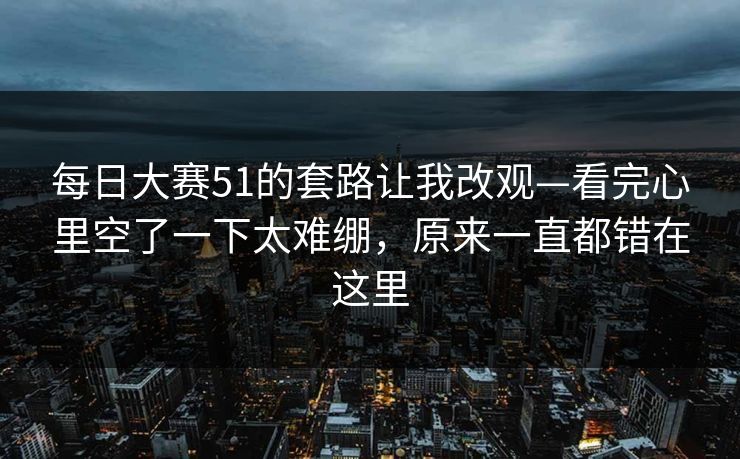 每日大赛51的套路让我改观—看完心里空了一下太难绷，原来一直都错在这里