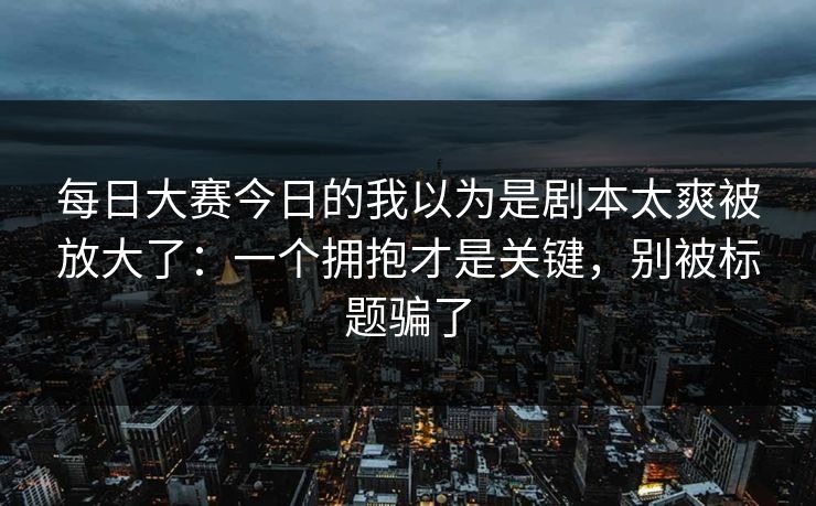 每日大赛今日的我以为是剧本太爽被放大了：一个拥抱才是关键，别被标题骗了