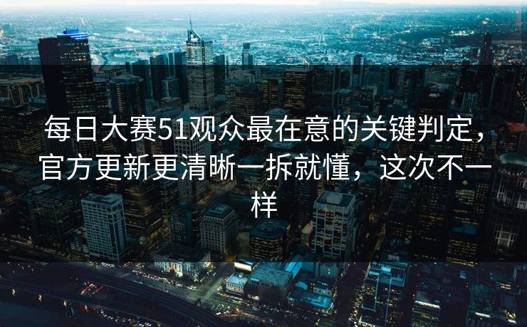 每日大赛51观众最在意的关键判定，官方更新更清晰一拆就懂，这次不一样
