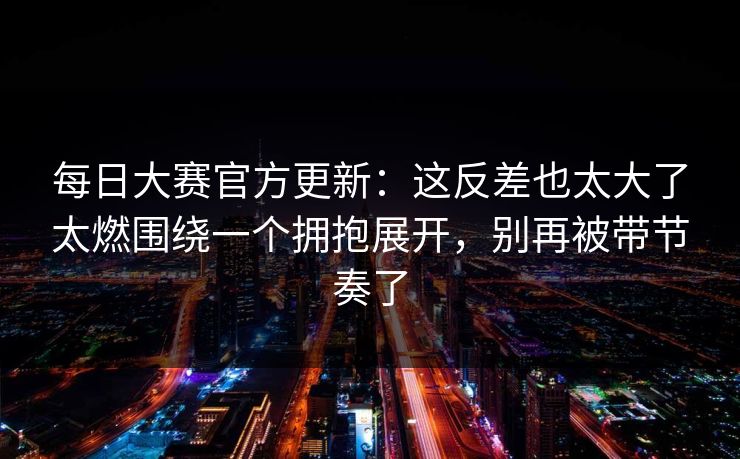 每日大赛官方更新：这反差也太大了太燃围绕一个拥抱展开，别再被带节奏了