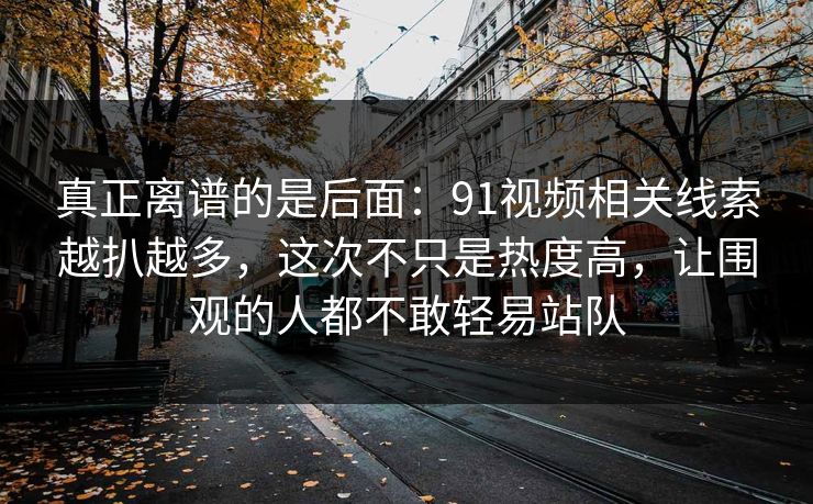 真正离谱的是后面：91视频相关线索越扒越多，这次不只是热度高，让围观的人都不敢轻易站队