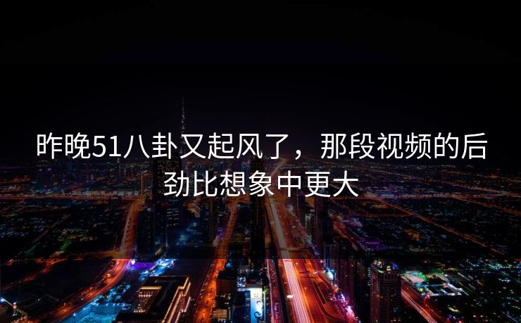 昨晚51八卦又起风了，那段视频的后劲比想象中更大